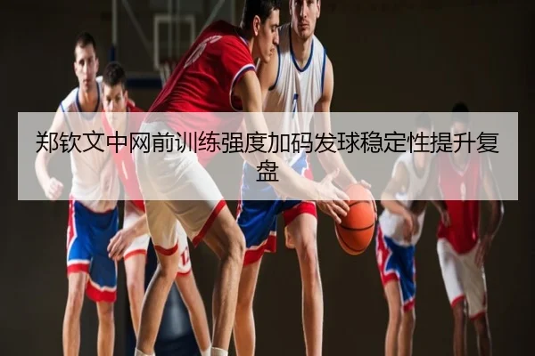 郑钦文中网前训练强度加码发球稳定性提升复盘