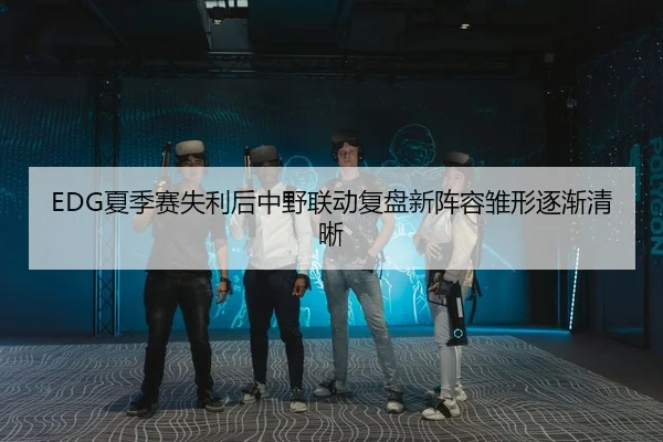 EDG夏季赛失利后中野联动复盘新阵容雏形逐渐清晰